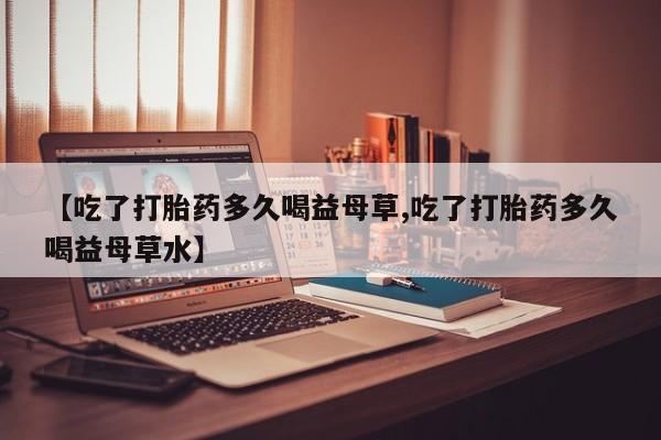 卖打胎药联系方式，【吃了打胎药多久喝益母草,吃了打胎药多久喝益母草水】