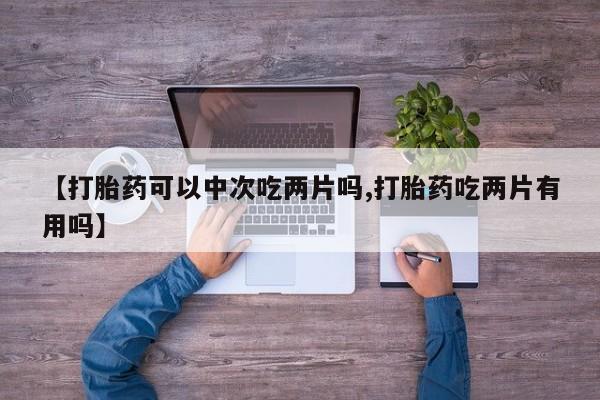 卖打胎药联系方式，【打胎药可以中次吃两片吗,打胎药吃两片有用吗】