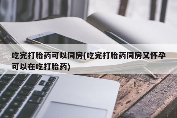 卖打胎药联系方式，吃完打胎药可以同房(吃完打胎药同房又怀孕可以在吃打胎药)
