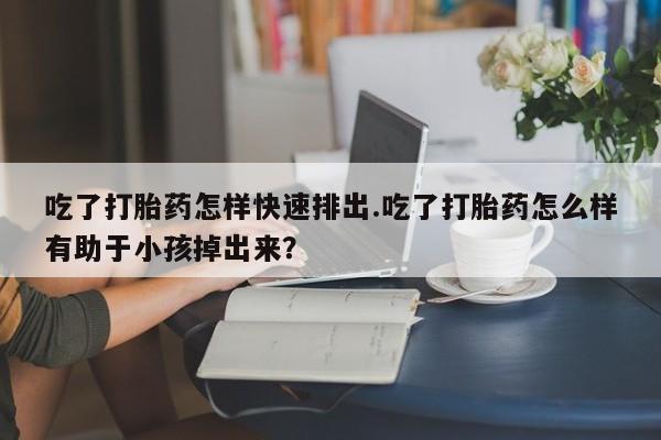 卖打胎药联系方式，吃了打胎药怎样快速排出.吃了打胎药怎么样有助于小孩掉出来？