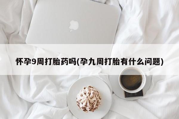 卖打胎药联系方式，怀孕9周打胎药吗(孕九周打胎有什么问题)