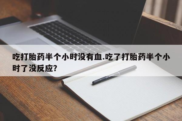 卖打胎药联系方式，吃打胎药半个小时没有血.吃了打胎药半个小时了没反应？