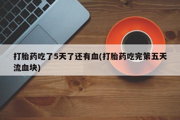 卖打胎药联系方式，打胎药吃了5天了还有血(打胎药吃完第五天流血块)