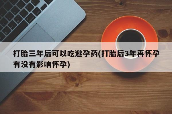 卖打胎药联系方式，打胎三年后可以吃避孕药(打胎后3年再怀孕有没有影响怀孕)