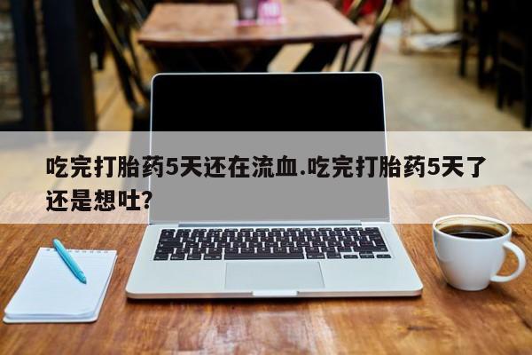 卖打胎药联系方式，吃完打胎药5天还在流血.吃完打胎药5天了还是想吐？