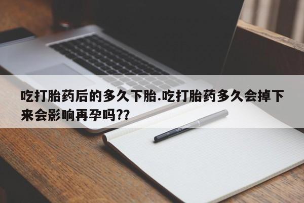 卖打胎药联系方式，吃打胎药后的多久下胎.吃打胎药多久会掉下来会影响再孕吗?？