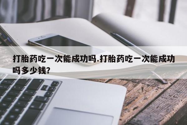 卖打胎药联系方式，打胎药吃一次能成功吗.打胎药吃一次能成功吗多少钱？