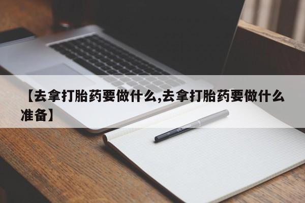 卖打胎药联系方式，【去拿打胎药要做什么,去拿打胎药要做什么准备】