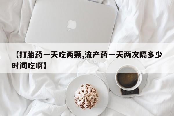 卖打胎药联系方式，【打胎药一天吃两颗,流产药一天两次隔多少时间吃啊】