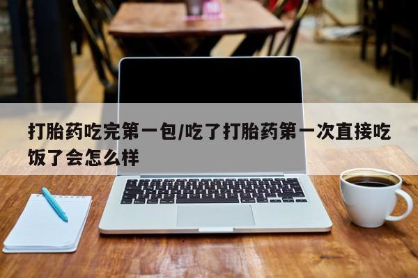 卖打胎药联系方式，打胎药吃完第一包/吃了打胎药第一次直接吃饭了会怎么样