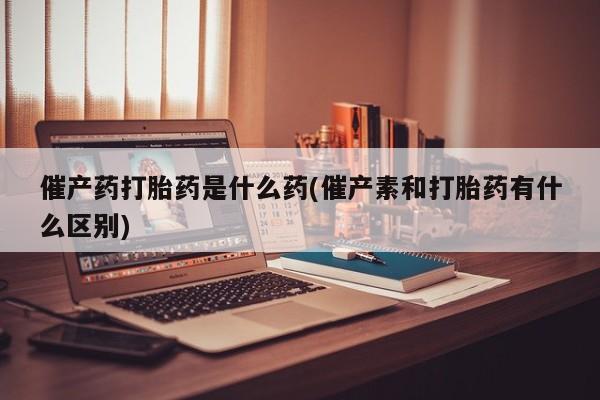 卖打胎药联系方式，催产药打胎药是什么药(催产素和打胎药有什么区别)