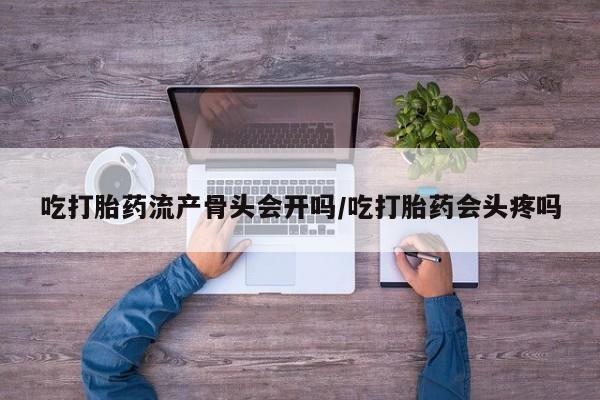 卖打胎药联系方式，吃打胎药流产骨头会开吗/吃打胎药会头疼吗
