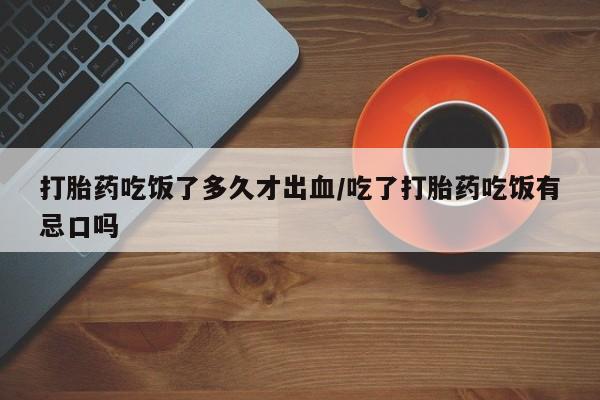 卖打胎药联系方式，打胎药吃饭了多久才出血/吃了打胎药吃饭有忌口吗