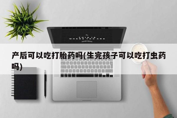 卖打胎药联系方式，产后可以吃打胎药吗(生完孩子可以吃打虫药吗)