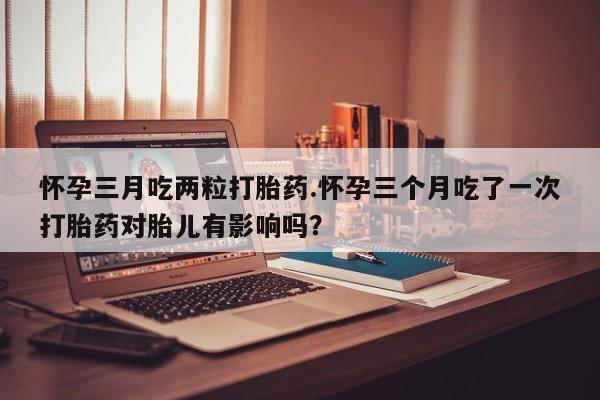 卖打胎药联系方式，怀孕三月吃两粒打胎药.怀孕三个月吃了一次打胎药对胎儿有影响吗？