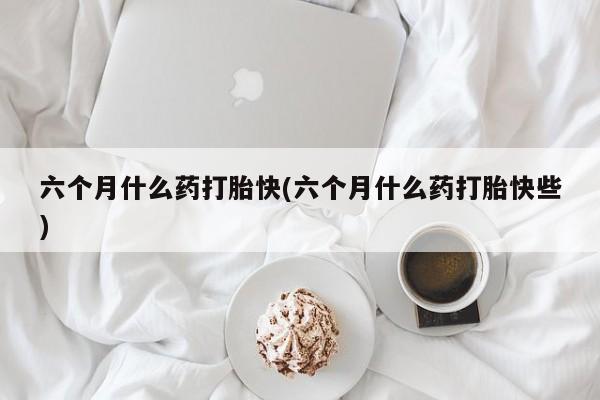 卖打胎药联系方式，六个月什么药打胎快(六个月什么药打胎快些)