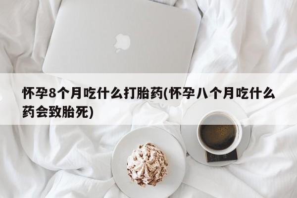 卖打胎药联系方式，怀孕8个月吃什么打胎药(怀孕八个月吃什么药会致胎死)