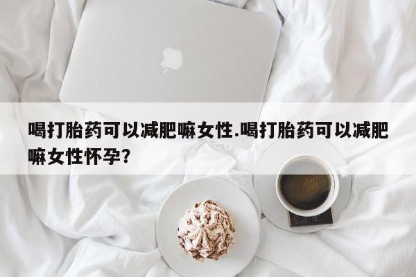 卖打胎药联系方式，喝打胎药可以减肥嘛女性.喝打胎药可以减肥嘛女性怀孕？