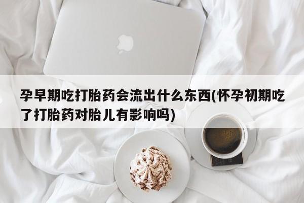 卖打胎药联系方式，孕早期吃打胎药会流出什么东西(怀孕初期吃了打胎药对胎儿有影响吗)