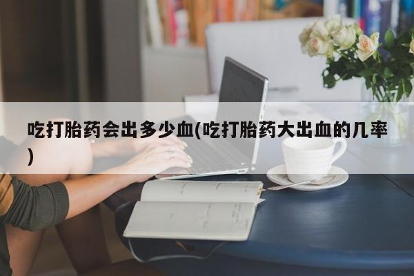 卖打胎药联系方式，吃打胎药会出多少血(吃打胎药大出血的几率)