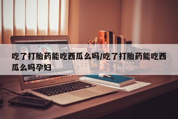 卖打胎药联系方式，吃了打胎药能吃西瓜么吗/吃了打胎药能吃西瓜么吗孕妇