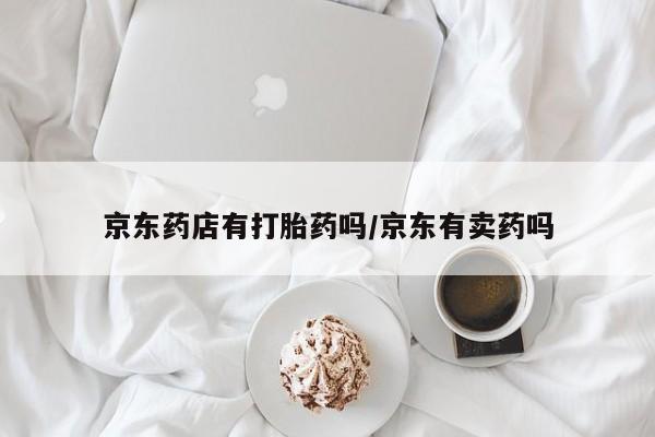 卖打胎药联系方式，京东药店有打胎药吗/京东有卖药吗