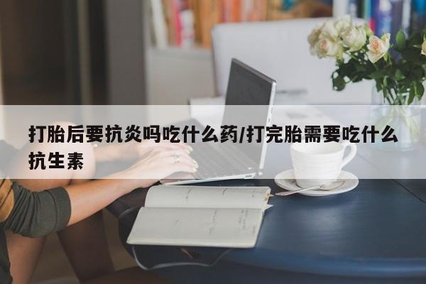 卖打胎药联系方式，打胎后要抗炎吗吃什么药/打完胎需要吃什么抗生素