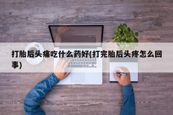 卖打胎药联系方式，打胎后头痛吃什么药好(打完胎后头疼怎么回事)
