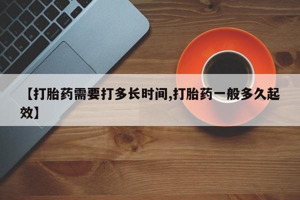 卖打胎药联系方式，【打胎药需要打多长时间,打胎药一般多久起效】