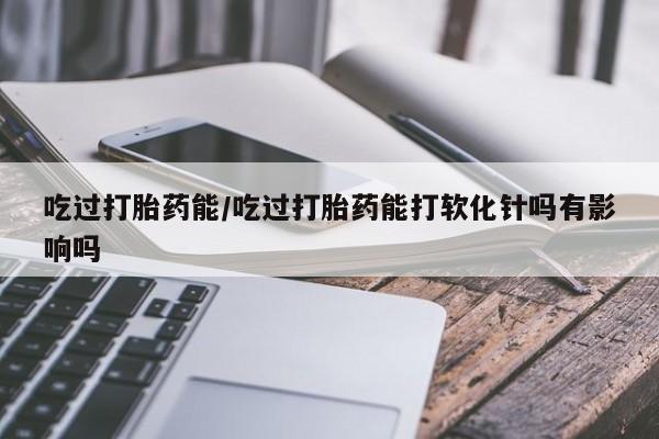 卖打胎药联系方式，吃过打胎药能/吃过打胎药能打软化针吗有影响吗
