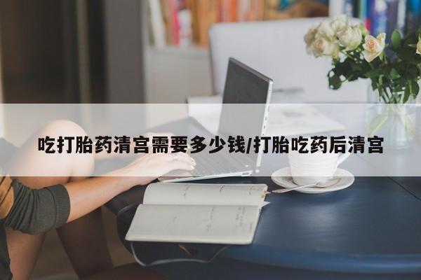卖打胎药联系方式，吃打胎药清宫需要多少钱/打胎吃药后清宫