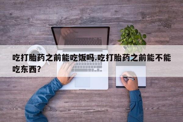 卖打胎药联系方式，吃打胎药之前能吃饭吗.吃打胎药之前能不能吃东西？