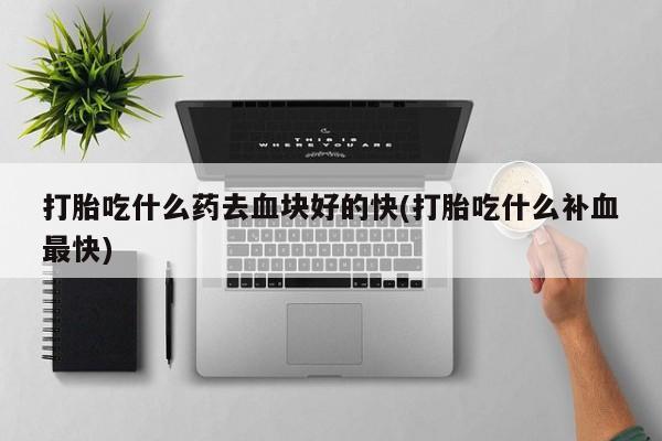 卖打胎药联系方式，打胎吃什么药去血块好的快(打胎吃什么补血最快)