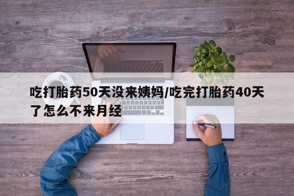 卖打胎药联系方式，吃打胎药50天没来姨妈/吃完打胎药40天了怎么不来月经