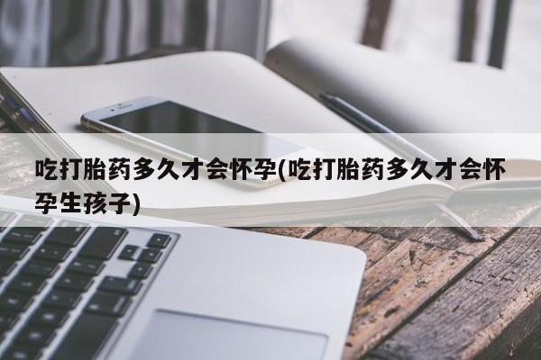 卖打胎药联系方式，吃打胎药多久才会怀孕(吃打胎药多久才会怀孕生孩子)