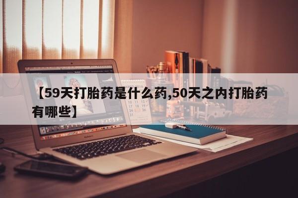 卖打胎药联系方式，【59天打胎药是什么药,50天之内打胎药有哪些】
