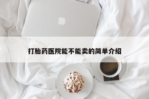 卖打胎药联系方式，打胎药医院能不能卖的简单介绍