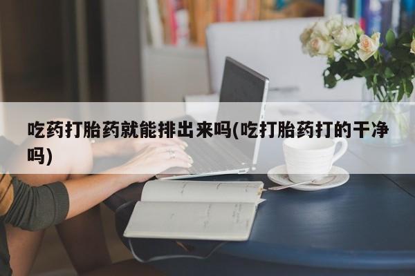 卖打胎药联系方式，吃药打胎药就能排出来吗(吃打胎药打的干净吗)