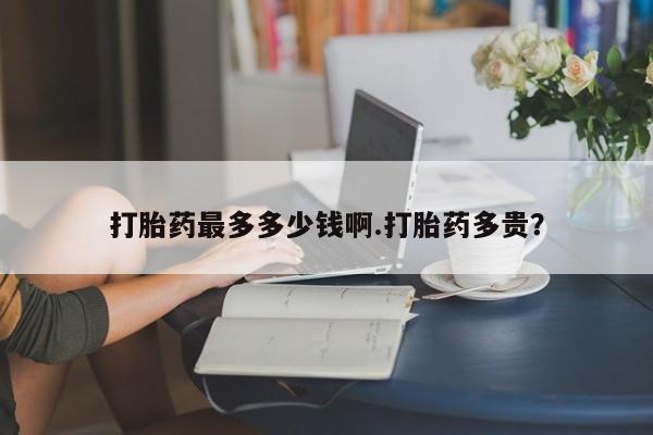 卖打胎药联系方式，打胎药最多多少钱啊.打胎药多贵？