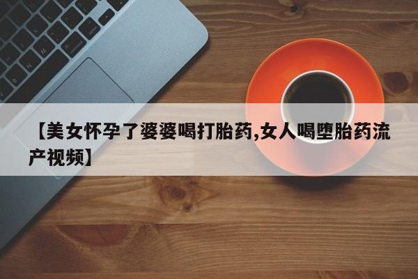 卖打胎药联系方式，【美女怀孕了婆婆喝打胎药,女人喝堕胎药流产视频】