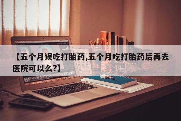卖打胎药联系方式，【五个月误吃打胎药,五个月吃打胎药后再去医院可以么?】