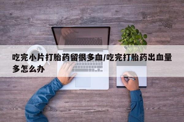卖打胎药联系方式，吃完小片打胎药留很多血/吃完打胎药出血量多怎么办