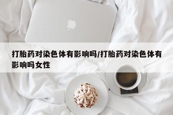 卖打胎药联系方式，打胎药对染色体有影响吗/打胎药对染色体有影响吗女性