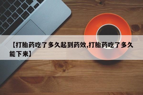 卖打胎药联系方式，【打胎药吃了多久起到药效,打胎药吃了多久能下来】