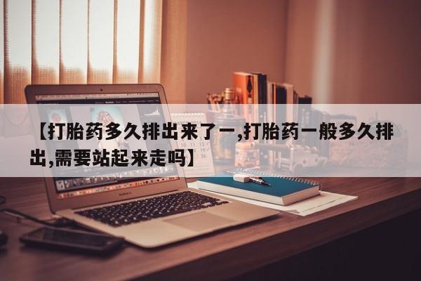 卖打胎药联系方式，【打胎药多久排出来了一,打胎药一般多久排出,需要站起来走吗】