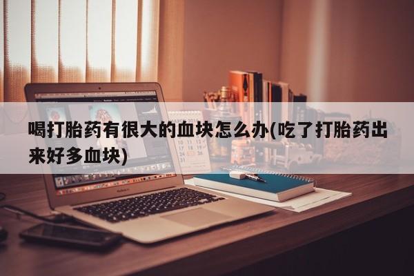 卖打胎药联系方式，喝打胎药有很大的血块怎么办(吃了打胎药出来好多血块)
