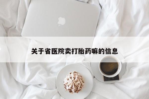 卖打胎药联系方式，关于省医院卖打胎药嘛的信息