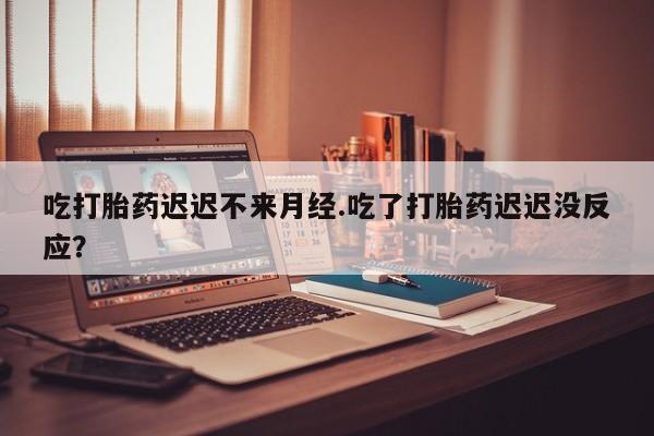 卖打胎药联系方式，吃打胎药迟迟不来月经.吃了打胎药迟迟没反应？