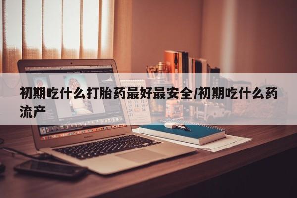 卖打胎药联系方式，初期吃什么打胎药最好最安全/初期吃什么药流产