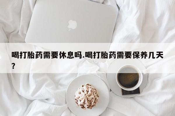 卖打胎药联系方式，喝打胎药需要休息吗.喝打胎药需要保养几天？